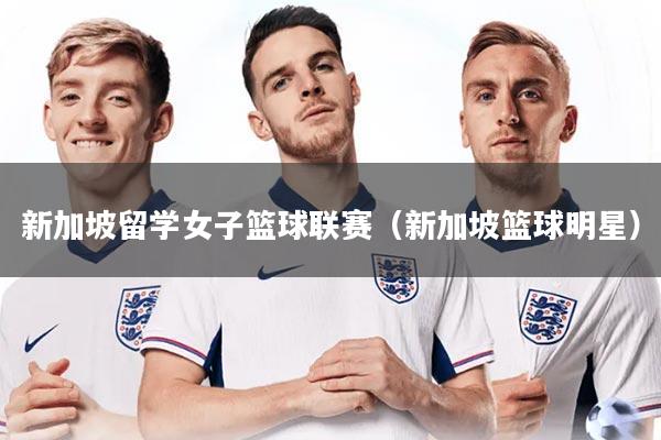 新加坡留学女子篮球联赛（新加坡篮球明星）