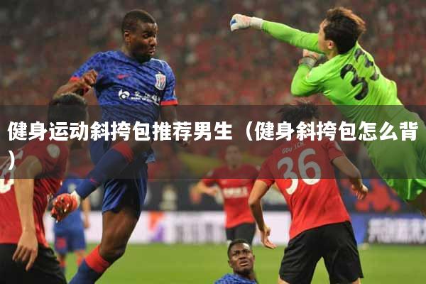 健身运动斜挎包推荐男生（健身斜挎包怎么背）